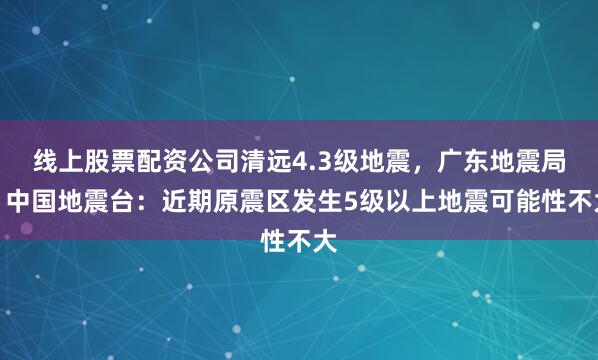 线上股票配资公司清远4.3级地震，广东地震局、中国地震台：近期原震区发生5级以上地震可能性不大