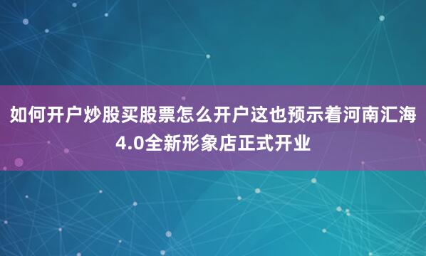 如何开户炒股买股票怎么开户这也预示着河南汇海4.0全新形象店正式开业