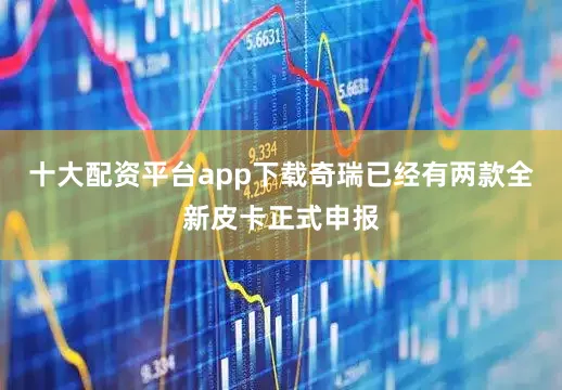 十大配资平台app下载奇瑞已经有两款全新皮卡正式申报