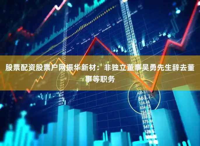 股票配资股票户网振华新材：非独立董事吴勇先生辞去董事等职务