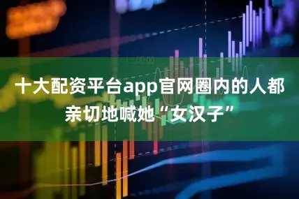 十大配资平台app官网圈内的人都亲切地喊她“女汉子”