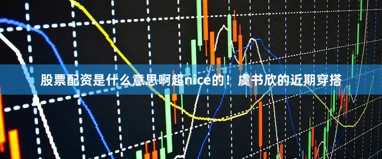 股票配资是什么意思啊超nice的！虞书欣的近期穿搭