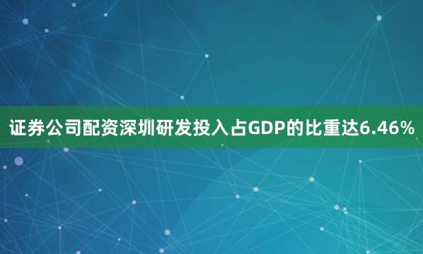 证券公司配资深圳研发投入占GDP的比重达6.46%