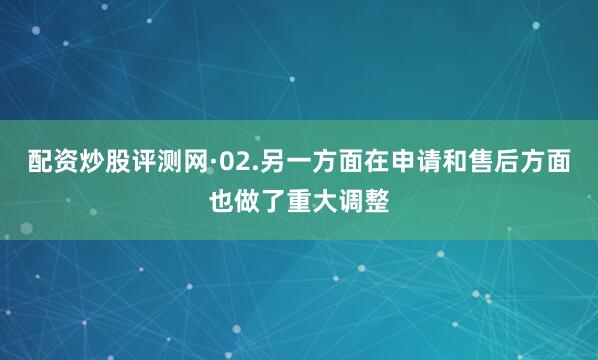 配资炒股评测网·02.另一方面在申请和售后方面也做了重大调整