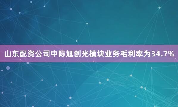 山东配资公司中际旭创光模块业务毛利率为34.7%