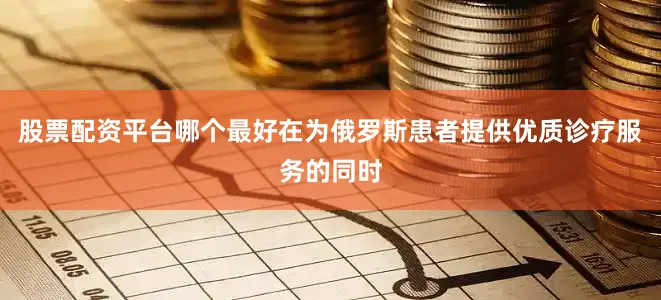 股票配资平台哪个最好在为俄罗斯患者提供优质诊疗服务的同时