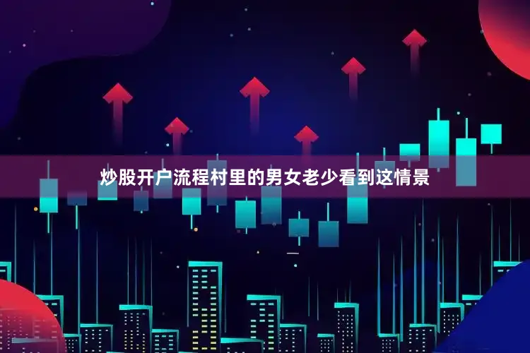 炒股开户流程村里的男女老少看到这情景