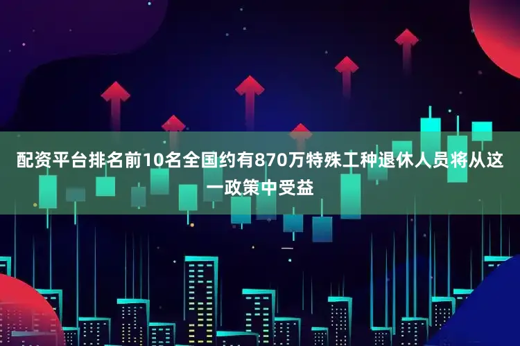 配资平台排名前10名全国约有870万特殊工种退休人员将从这一政策中受益