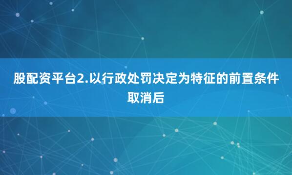 股配资平台2.以行政处罚决定为特征的前置条件取消后