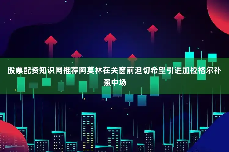 股票配资知识网推荐阿莫林在关窗前迫切希望引进加拉格尔补强中场