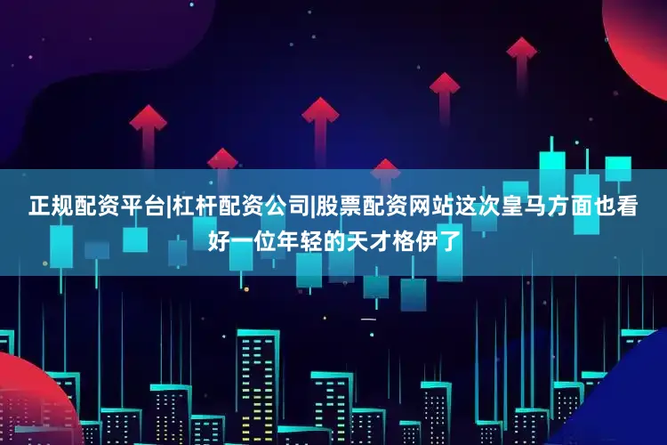 正规配资平台|杠杆配资公司|股票配资网站这次皇马方面也看好一位年轻的天才格伊了