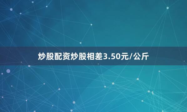 炒股配资炒股相差3.50元/公斤