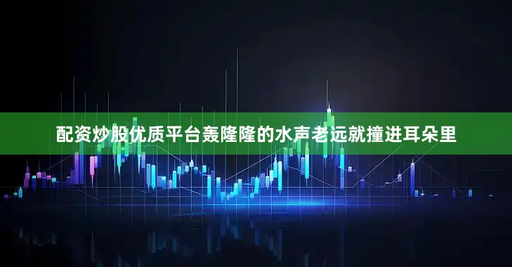 配资炒股优质平台轰隆隆的水声老远就撞进耳朵里